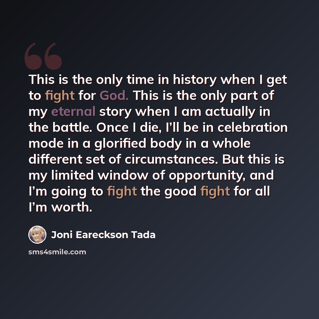 “This is the only time in history when I get to fight for God. This is the only part of my eternal story when I am actually in the battle. Once I die, I’ll be in celebration mode in a glorified body in a whole different set of circumstances. But this is my limited window of opportunity, and I’m…” quote by Joni Eareckson Tada