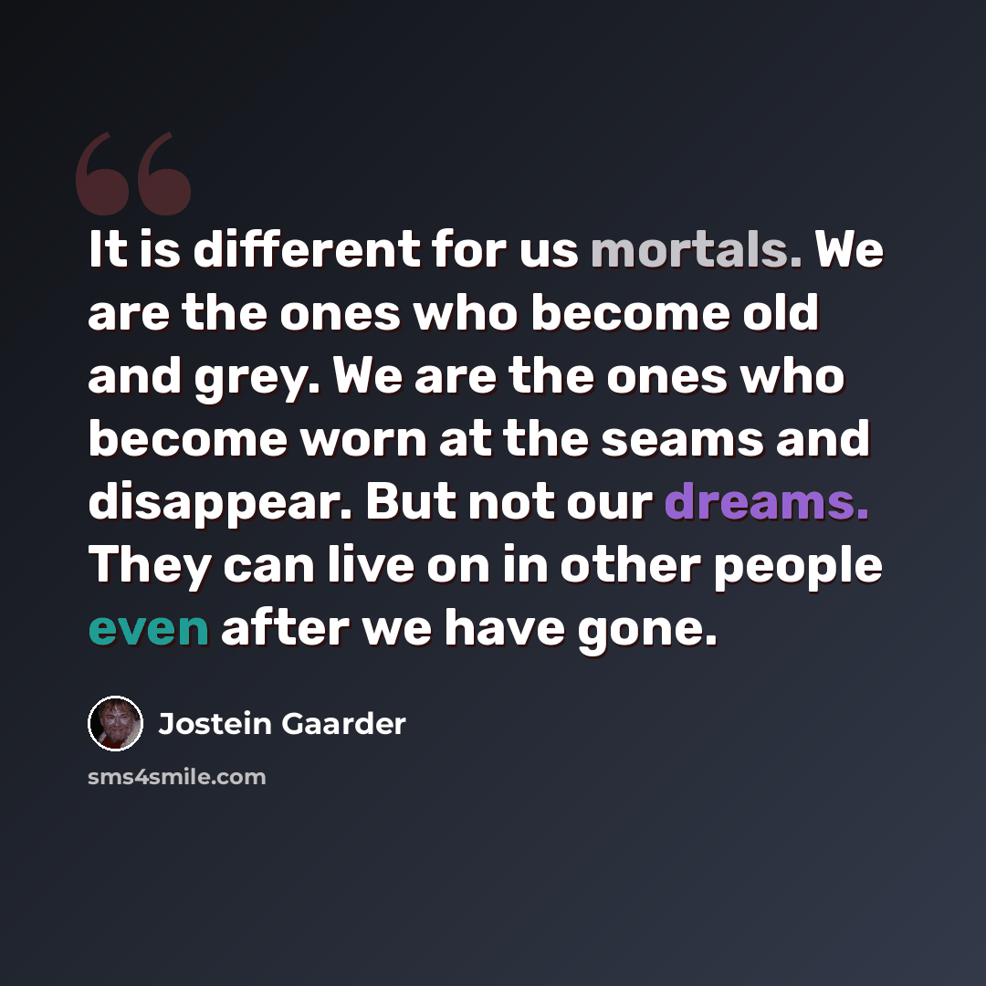 “It is different for us mortals. We are the ones who become old and grey. We are the ones who become worn at the seams and disappear. But not our dreams. They can live on in other people even after we have gone.” quote by Jostein Gaarder