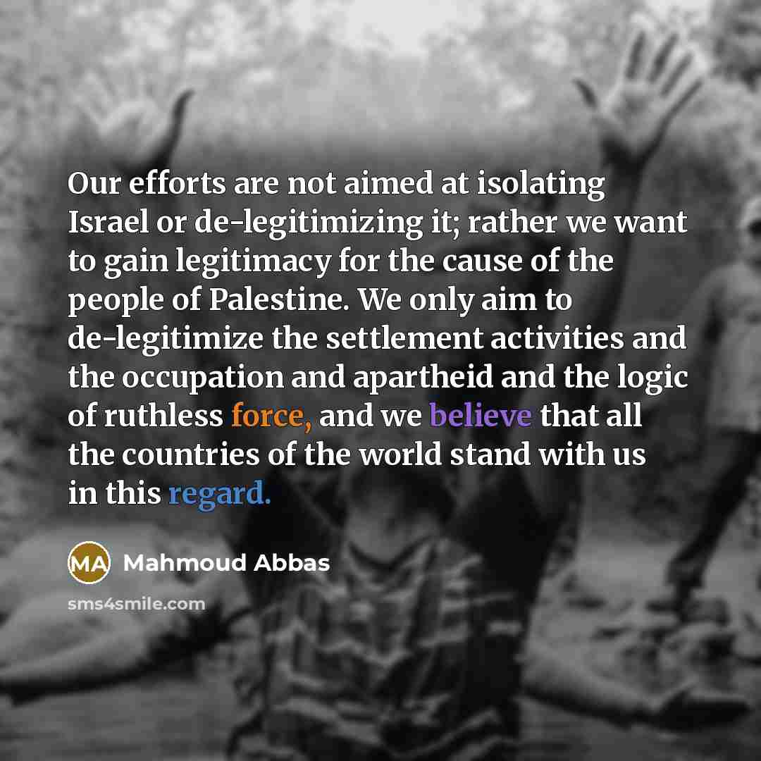 “Our efforts are not aimed at isolating Israel or de-legitimizing it; rather we want to gain legitimacy for the cause of the people of Palestine. We only aim to de-legitimize the settlement activities and the occupation and apartheid and the logic of ruthless force, and we believe that all the…” quote by Mahmoud Abbas