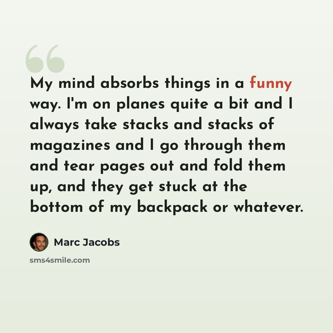 “My mind absorbs things in a funny way. I'm on planes quite a bit and I always take stacks and stacks of magazines and I go through them and tear pages out and fold them up, and they get stuck at the bottom of my backpack or whatever.” quote by Marc Jacobs