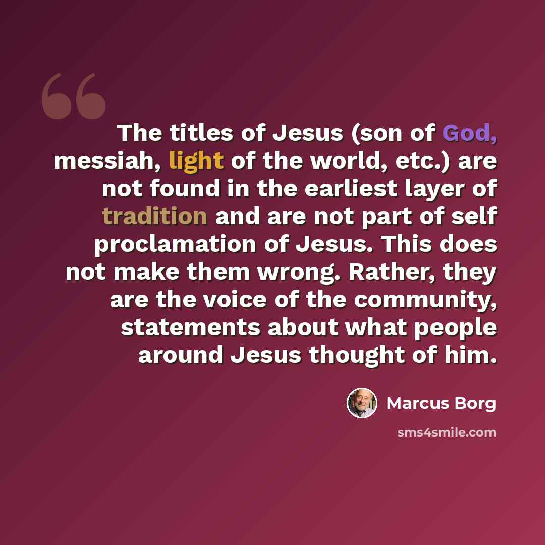 “The titles of Jesus (son of God, messiah, light of the world, etc.) are not found in the earliest layer of tradition and are not part of self proclamation of Jesus. This does not make them wrong. Rather, they are the voice of the community, statements about what people around Jesus thought of him.” quote by Marcus Borg