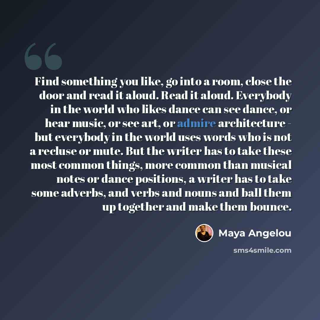 “Find something you like, go into a room, close the door and read it aloud. Read it aloud. Everybody in the world who likes dance can see dance, or hear music, or see art, or admire architecture - but everybody in the world uses words who is not a recluse or mute. But the writer has to take these…” quote by Maya Angelou