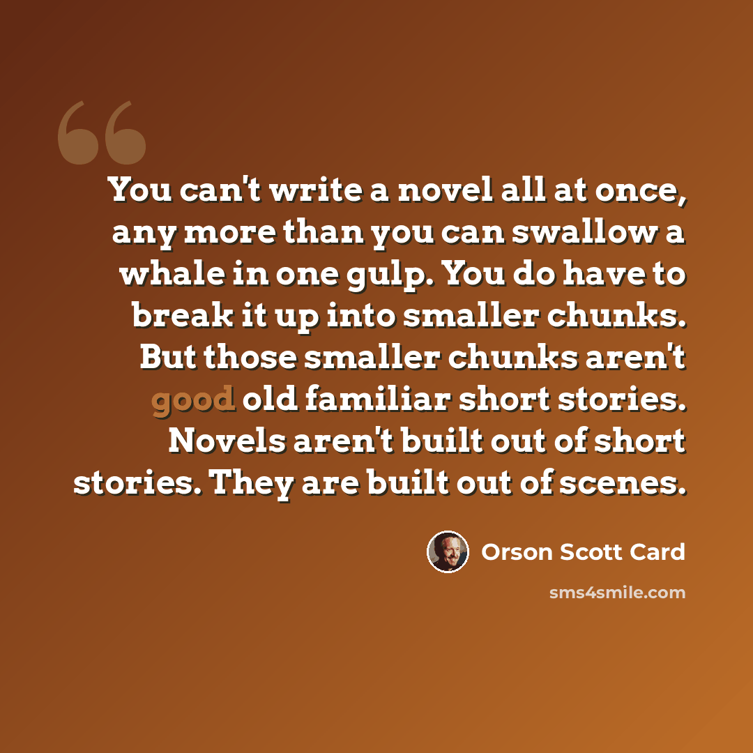 “You can't write a novel all at once, any more than you can swallow a whale in one gulp. You do have to break it up into smaller chunks. But those smaller chunks aren't good old familiar short stories. Novels aren't built out of short stories. They are built out of scenes.” quote by Orson Scott Card