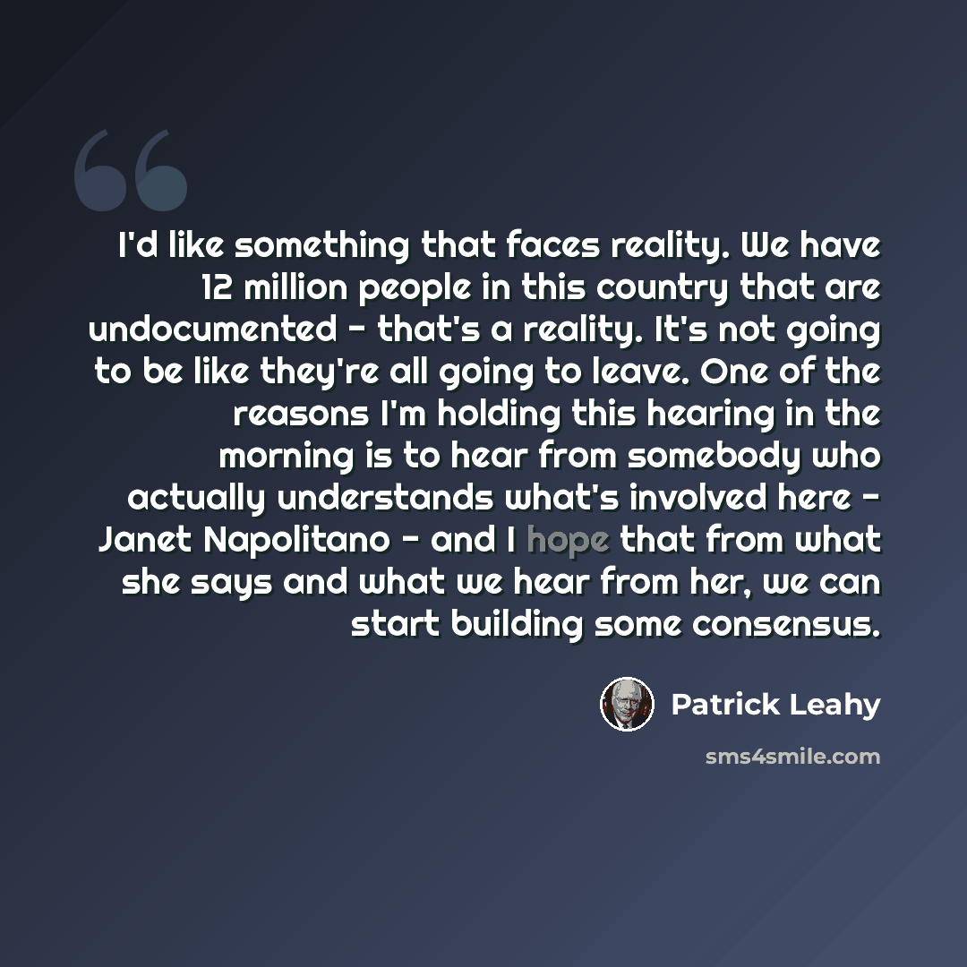 “I'd like something that faces reality. We have 12 million people in this country that are undocumented - that's a reality. It's not going to be like they're all going to leave. One of the reasons I'm holding this hearing in the morning is to hear from somebody who actually understands what's…” quote by Patrick Leahy
