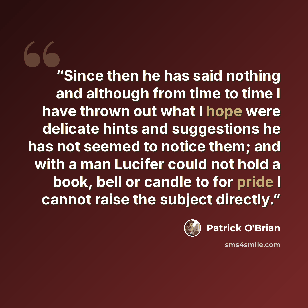 “Since then he has said nothing and although from time to time I have thrown out what I hope were delicate hints and suggestions he has not seemed to notice them; and with a man Lucifer could not hold a book, bell or candle to for pride I cannot raise the subject directly.” quote by Patrick O'Brian