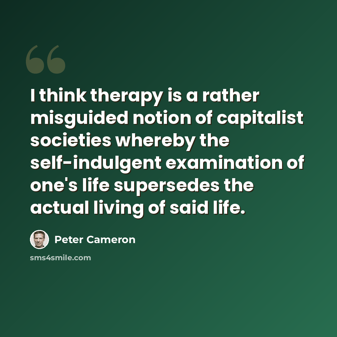 “I think therapy is a rather misguided notion of capitalist societies whereby the self-indulgent examination of one's life supersedes the actual living of said life.” quote by Peter Cameron