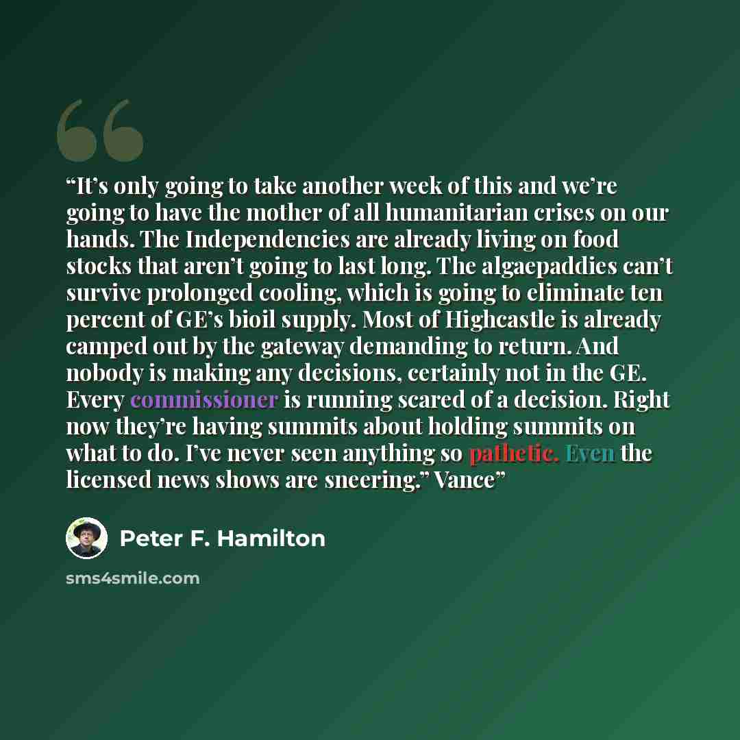 “It’s only going to take another week of this and we’re going to have the mother of all humanitarian crises on our hands. The Independencies are already living on food stocks that aren’t going to last long. The algaepaddies can’t survive prolonged cooling, which is going to eliminate ten percent of…” quote by Peter F. Hamilton