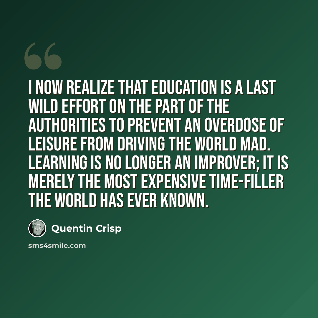 “I now realize that education is a last wild effort on the part of the authorities to prevent an overdose of leisure from driving the world mad. Learning is no longer an improver; it is merely the most expensive time-filler the world has ever known.” quote by Quentin Crisp