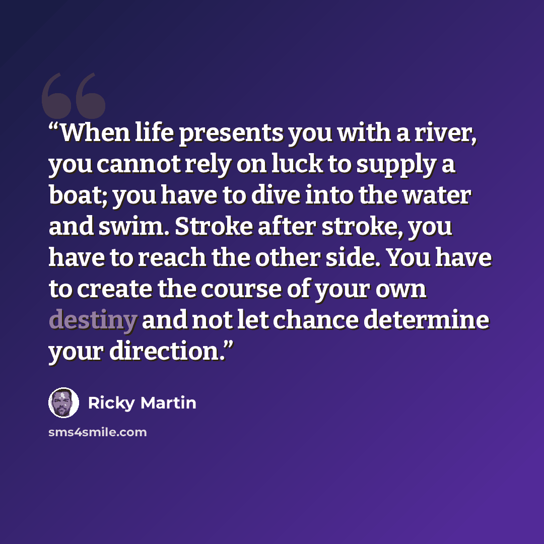 “When life presents you with a river, you cannot rely on luck to supply a boat; you have to dive into the water and swim. Stroke after stroke, you have to reach the other side. You have to create the course of your own destiny and not let chance determine your direction.” quote by Ricky Martin