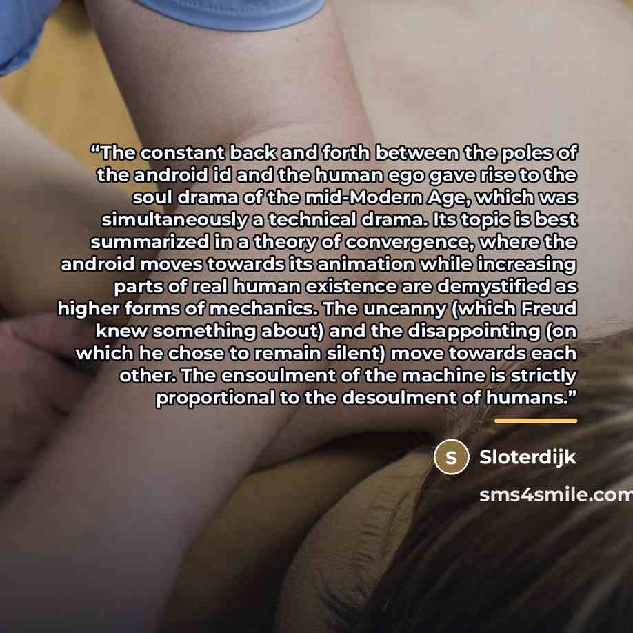 “The constant back and forth between the poles of the android id and the human ego gave rise to the soul drama of the mid-Modern Age, which was simultaneously a technical drama. Its topic is best summarized in a theory of convergence, where the android moves towards its animation while increasing…” quote by Sloterdijk
