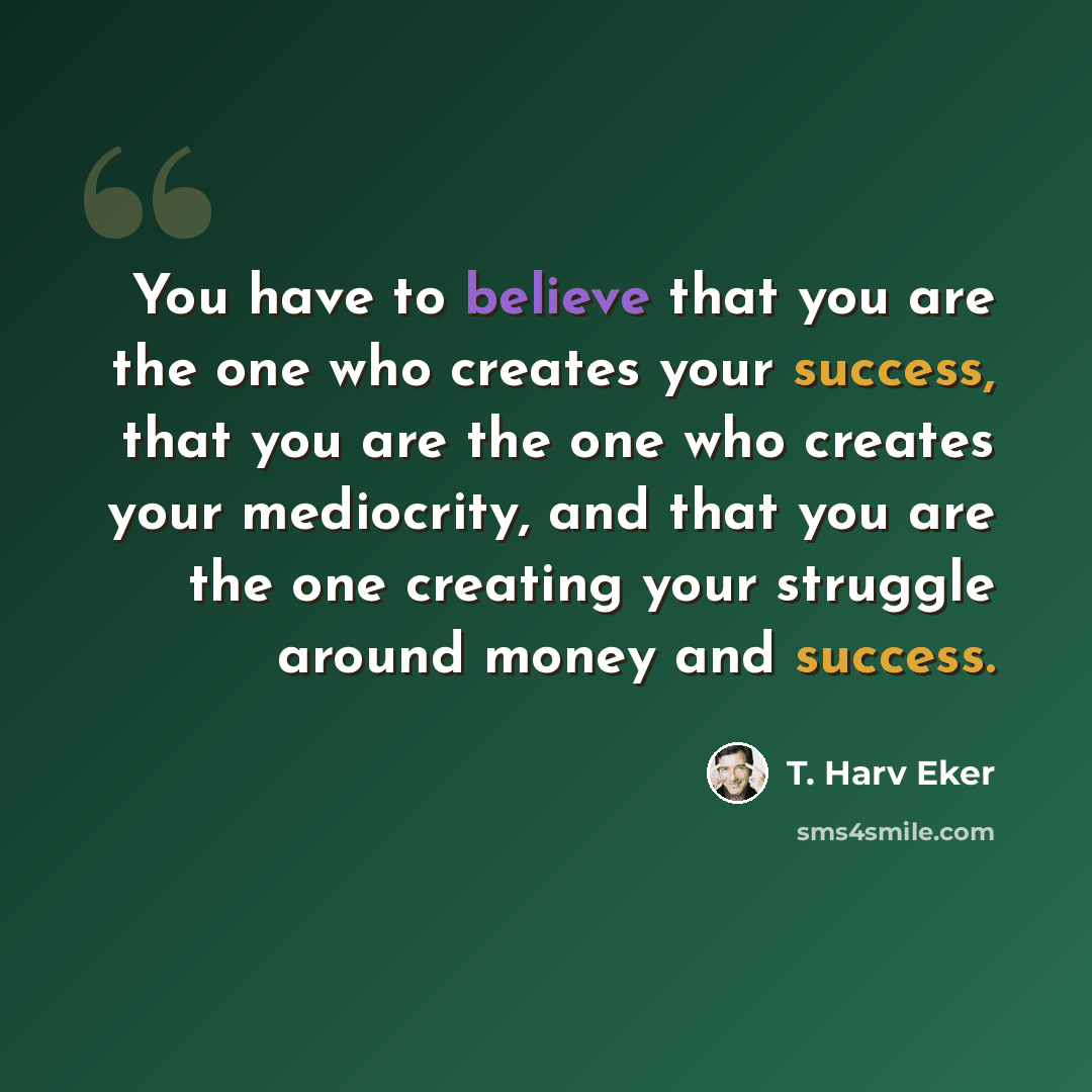 “You have to believe that you are the one who creates your success, that you are the one who creates your mediocrity, and that you are the one creating your struggle around money and success.” quote by T. Harv Eker