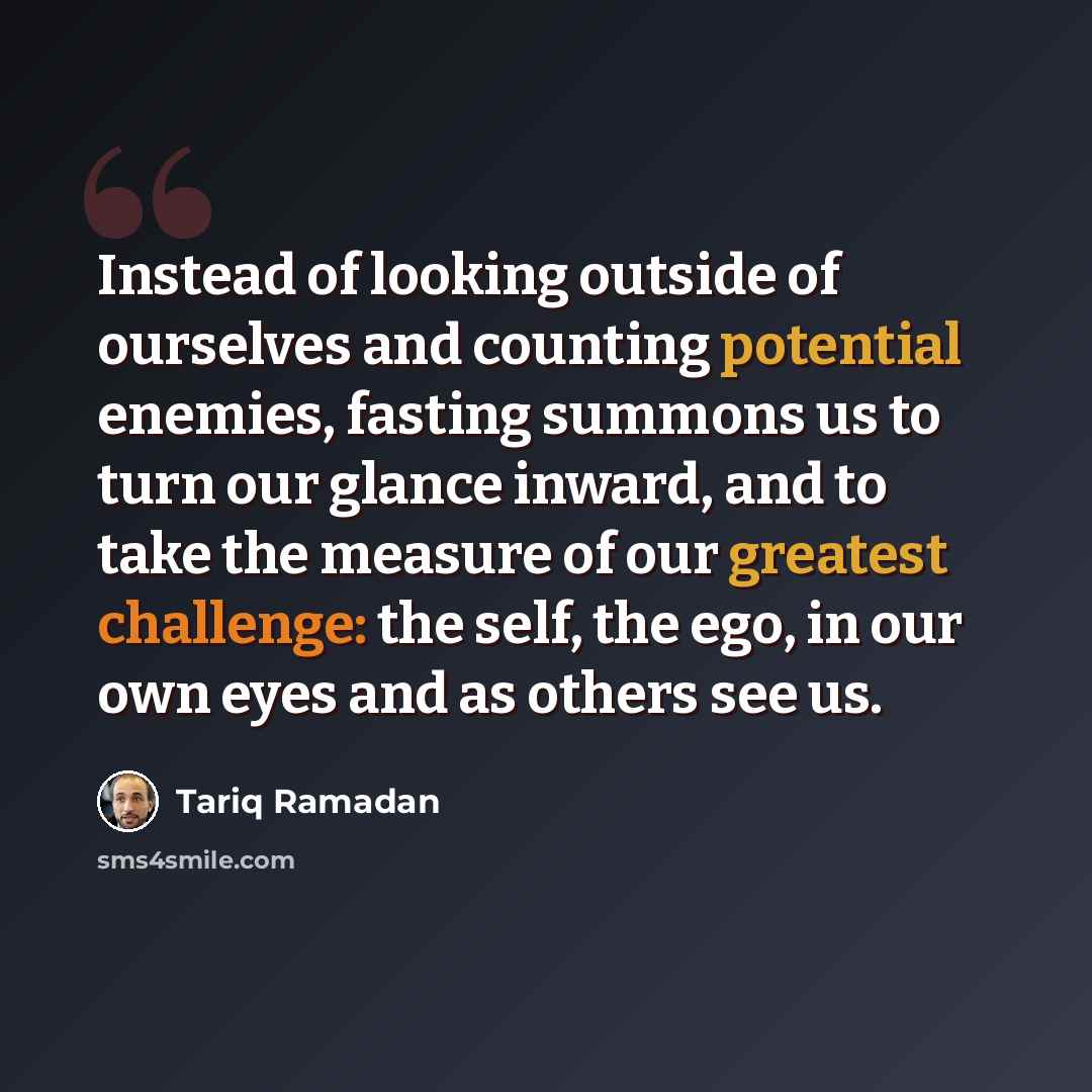 “Instead of looking outside of ourselves and counting potential enemies, fasting summons us to turn our glance inward, and to take the measure of our greatest challenge: the self, the ego, in our own eyes and as others see us.” quote by Tariq Ramadan