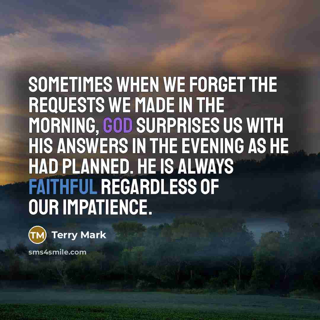 “Sometimes when we forget the requests we made in the morning, God surprises us with His answers in the evening as he had planned. He is always faithful regardless of our impatience.” quote by Terry Mark