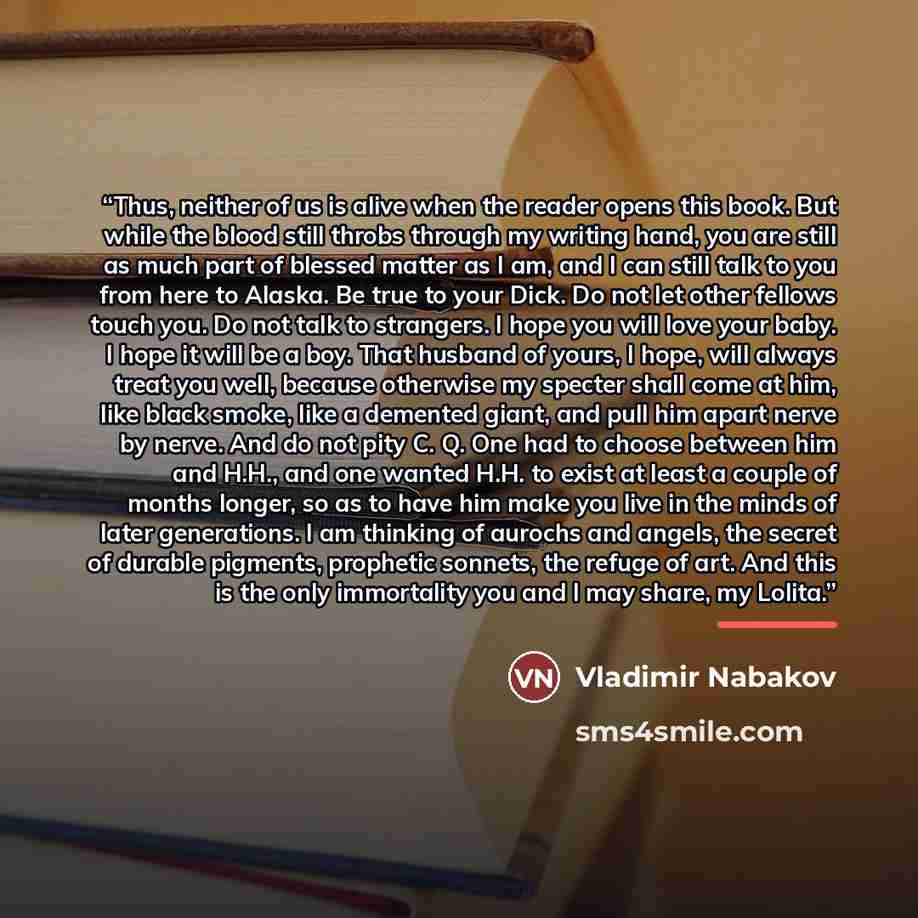 “Thus, neither of us is alive when the reader opens this book. But while the blood still throbs through my writing hand, you are still as much part of blessed matter as I am, and I can still talk to you from here to Alaska. Be true to your Dick. Do not let other fellows touch you. Do not talk to…” quote by Vladimir Nabakov