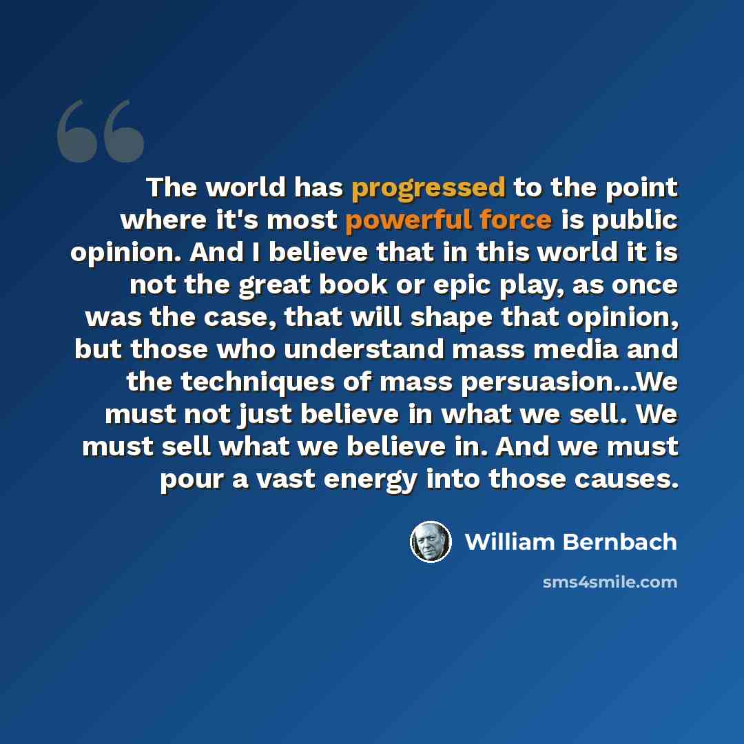 “The world has progressed to the point where it's most powerful force is public opinion. And I believe that in this world it is not the great book or epic play, as once was the case, that will shape that opinion, but those who understand mass media and the techniques of mass persuasion...We must…” quote by William Bernbach