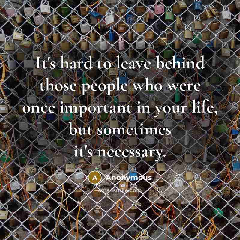 “It's hard to leave behind those people who were once important in your life, but sometimes it's necessary.” quote by Anonymous