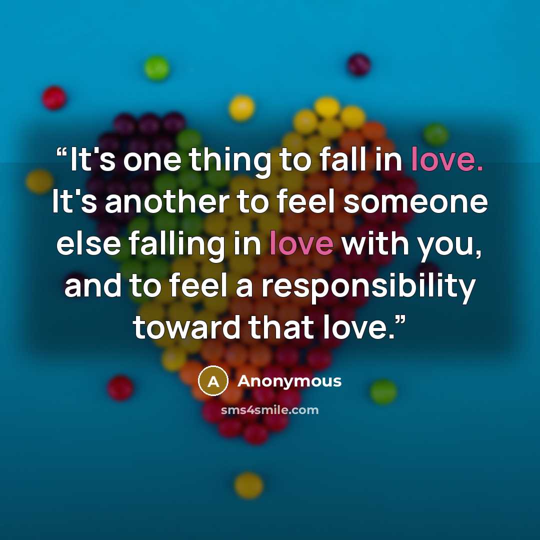 “It's one thing to fall in love. It's another to feel someone else falling in love with you, and to feel a responsibility toward that love.” quote by Anonymous