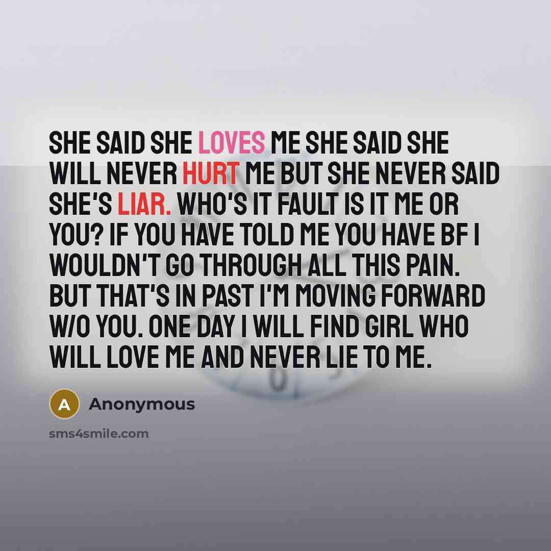 “She said she loves me she said she will never hurt me but she never said she's liar. Who's it fault is it me or you? If you have told me you have bf I wouldn't go through all this pain. But that's in past I'm moving forward w/o you. One day I will find girl who will love me and never lie to me.” quote by Anonymous