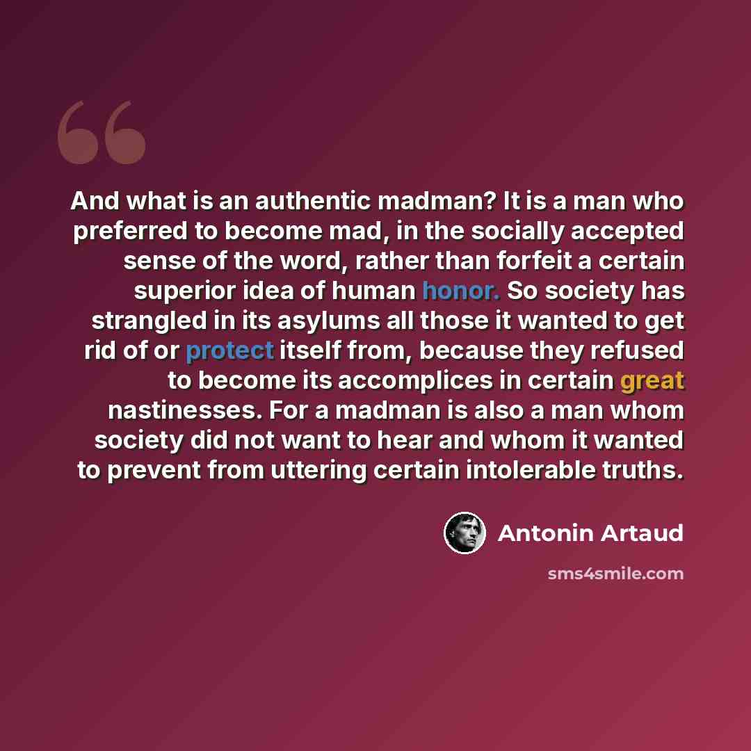 “And what is an authentic madman? It is a man who preferred to become mad, in the socially accepted sense of the word, rather than forfeit a certain superior idea of human honor. So society has strangled in its asylums all those it wanted to get rid of or protect itself from, because they refused…” quote by Antonin Artaud