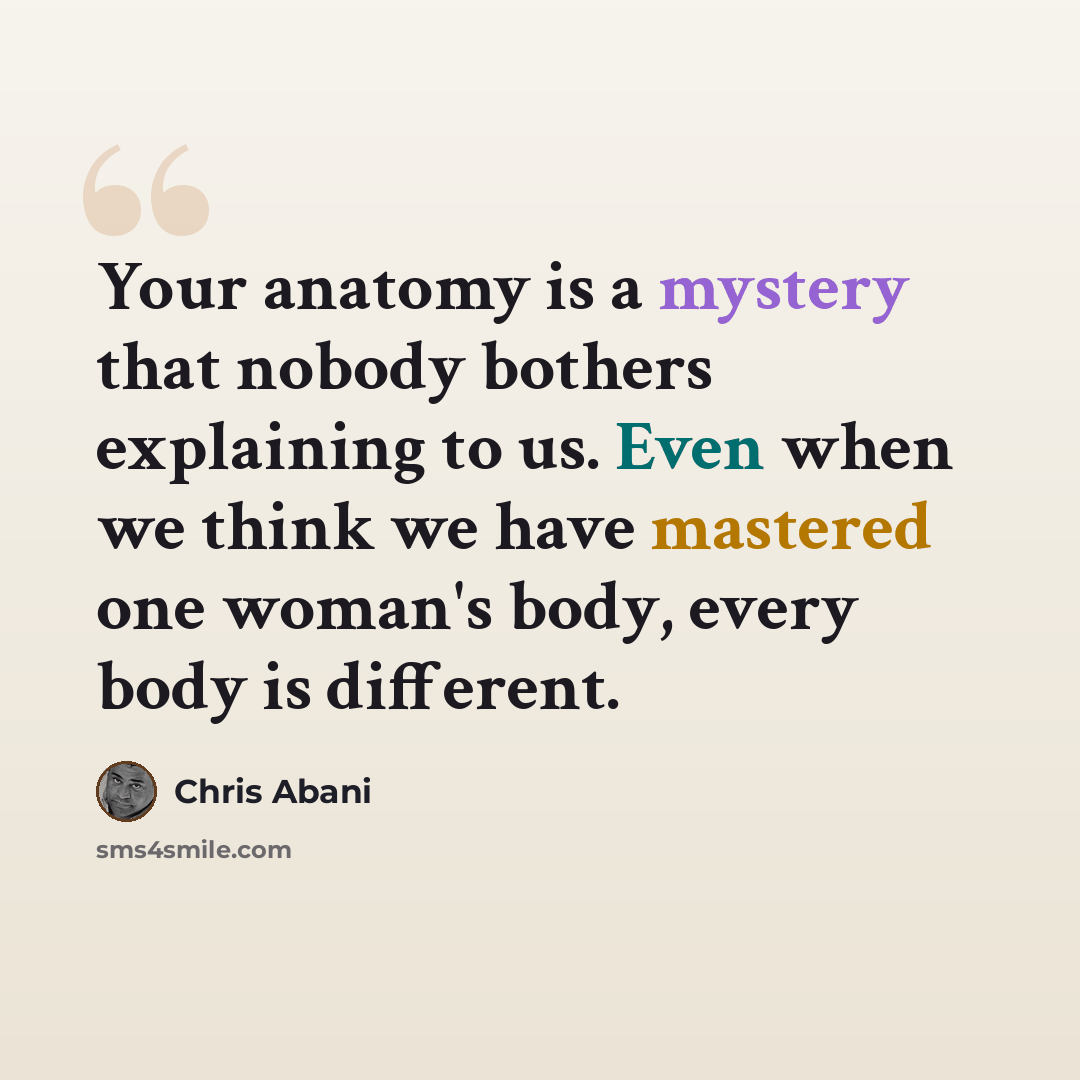 “Your anatomy is a mystery that nobody bothers explaining to us. Even when we think we have mastered one woman's body, every body is different.” quote by Chris Abani