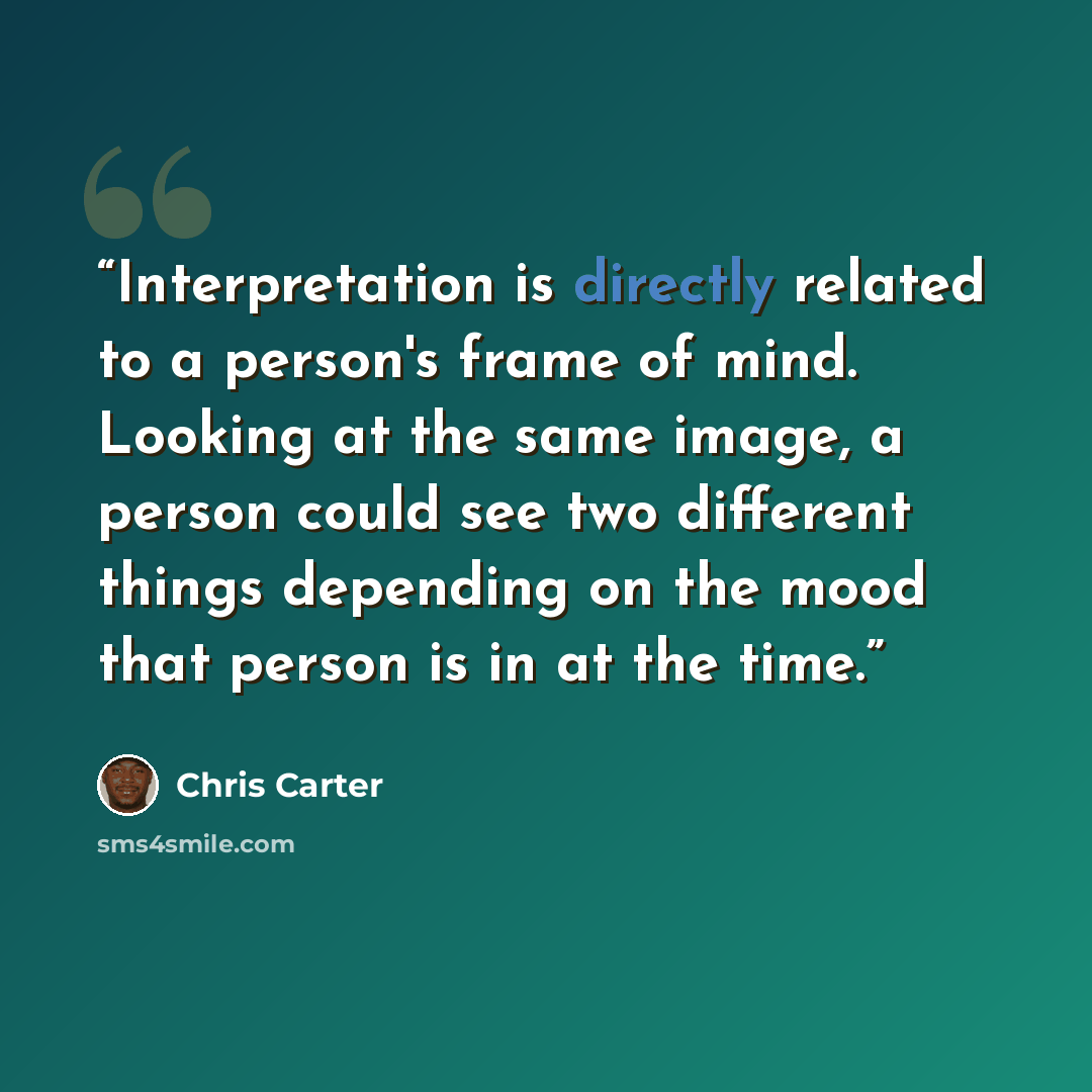 “Interpretation is directly related to a person's frame of mind. Looking at the same image, a person could see two different things depending on the mood that person is in at the time.” quote by Chris Carter