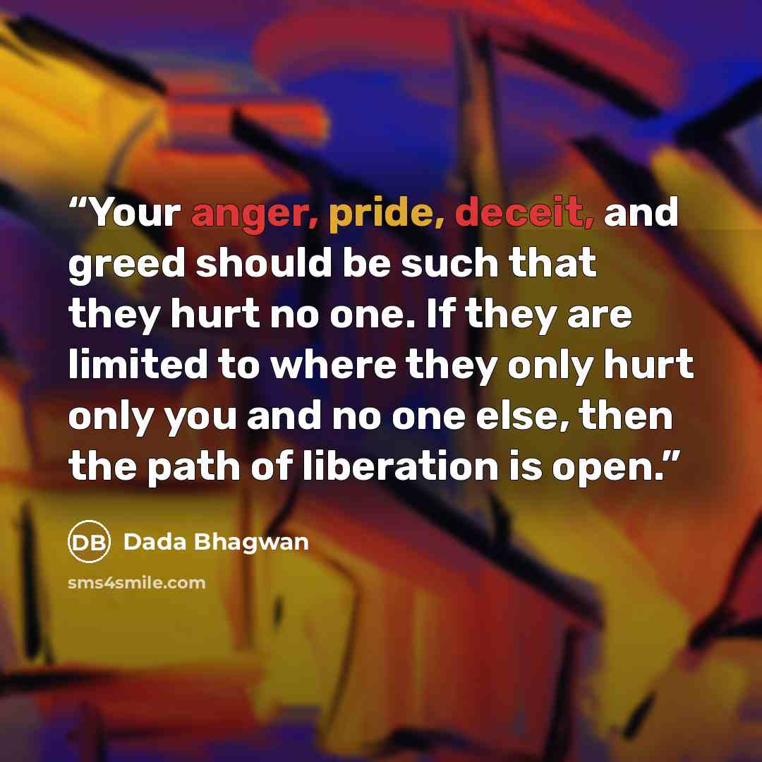 “Your anger, pride, deceit, and greed should be such that they hurt no one. If they are limited to where they only hurt only you and no one else, then the path of liberation is open.” quote by Dada Bhagwan