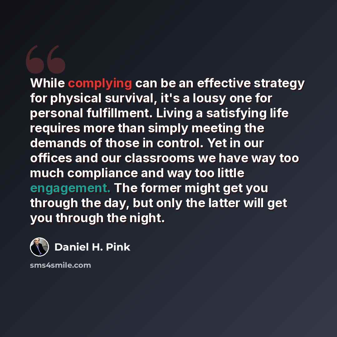 “While complying can be an effective strategy for physical survival, it's a lousy one for personal fulfillment. Living a satisfying life requires more than simply meeting the demands of those in control. Yet in our offices and our classrooms we have way too much compliance and way too little…” quote by Daniel H. Pink
