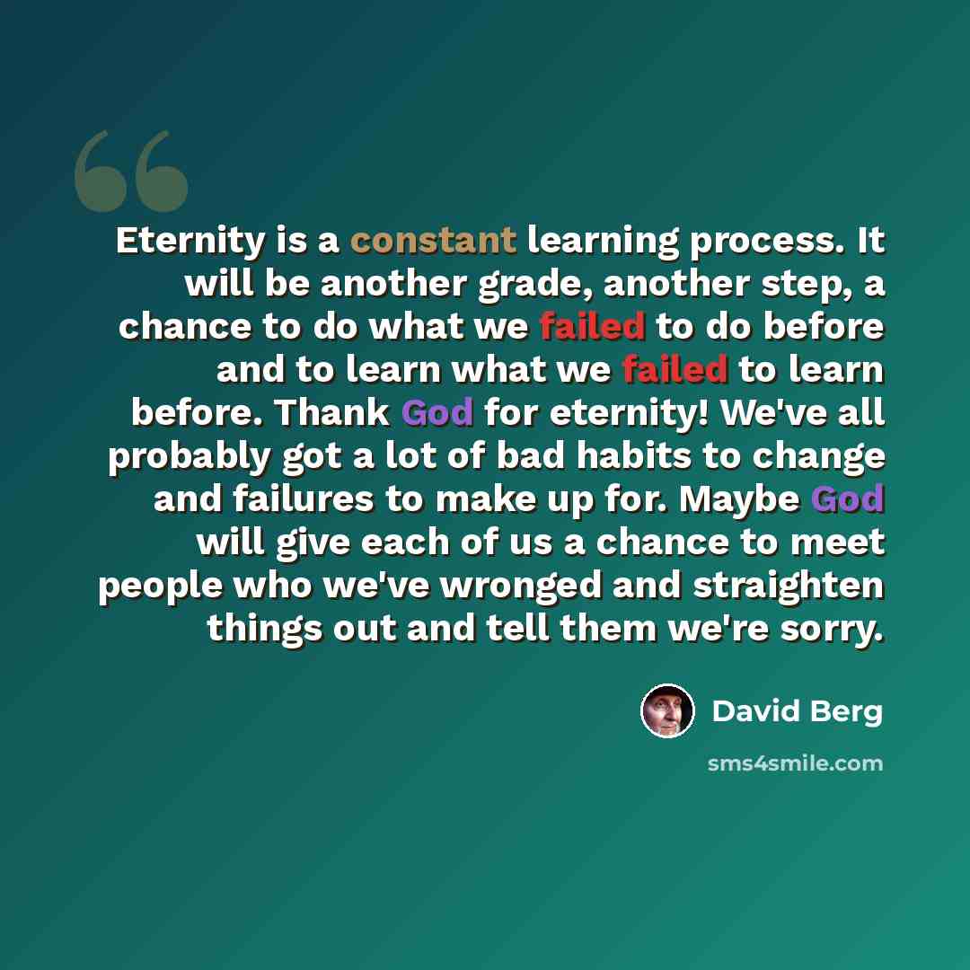 “Eternity is a constant learning process. It will be another grade, another step, a chance to do what we failed to do before and to learn what we failed to learn before. Thank God for eternity! We've all probably got a lot of bad habits to change and failures to make up for. Maybe God will give…” quote by David Berg