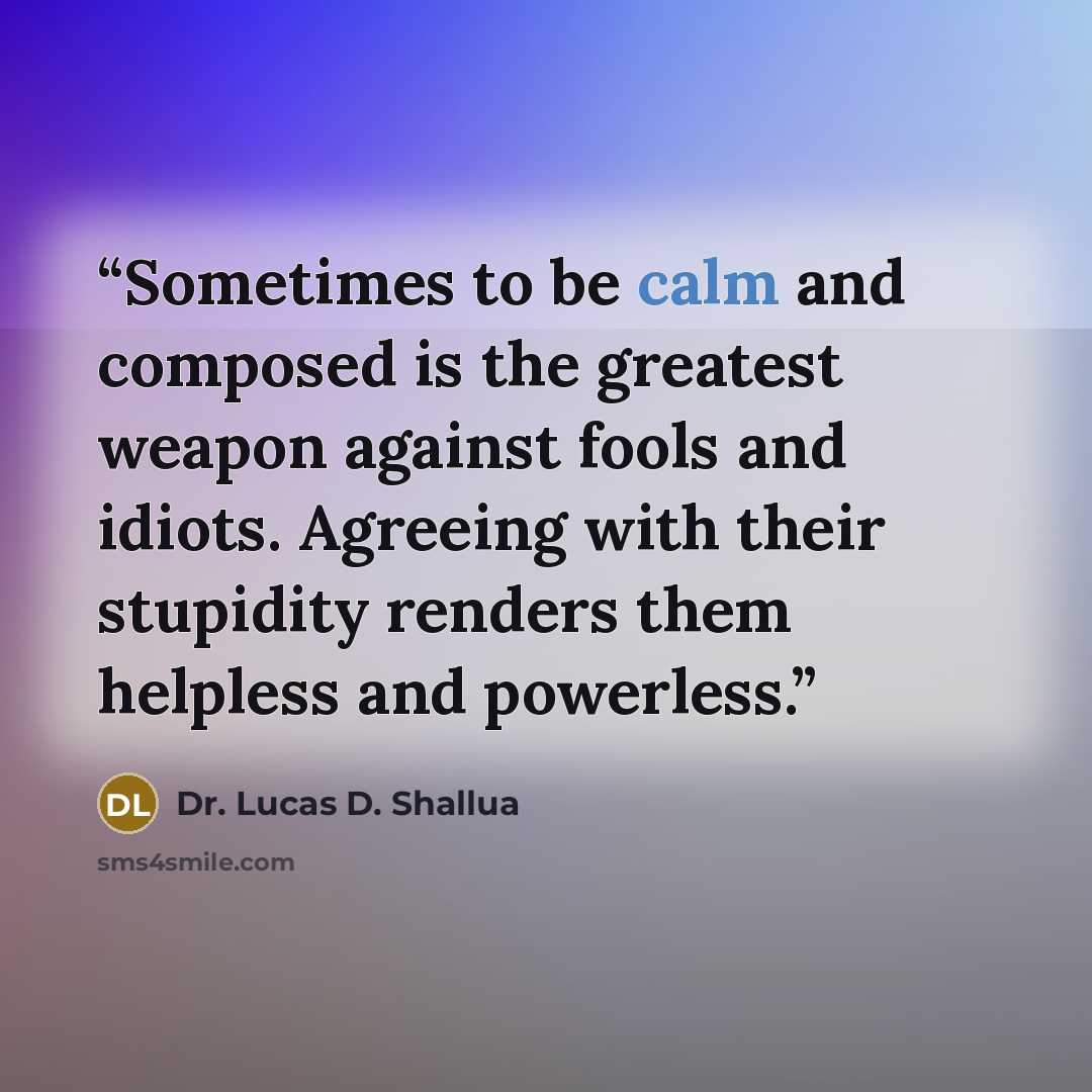 “Sometimes to be calm and composed is the greatest weapon against fools and idiots. Agreeing with their stupidity renders them helpless and powerless.” quote by Dr. Lucas D. Shallua