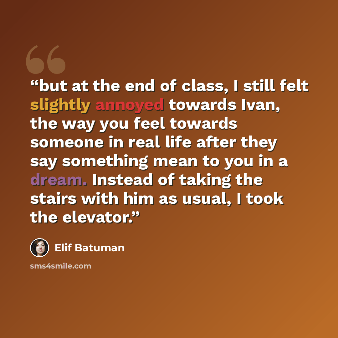“but at the end of class, I still felt slightly annoyed towards Ivan, the way you feel towards someone in real life after they say something mean to you in a dream. Instead of taking the stairs with him as usual, I took the elevator.” quote by Elif Batuman