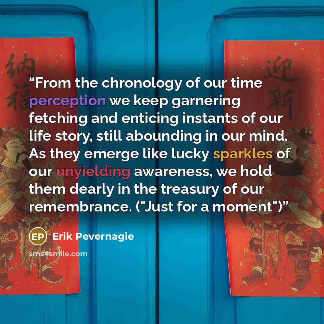 “From the chronology of our time perception we keep garnering fetching and enticing instants of our life story, still abounding in our mind. As they emerge like lucky sparkles of our unyielding awareness, we hold them dearly in the treasury of our remembrance. ("Just for a moment")” quote by Erik Pevernagie
