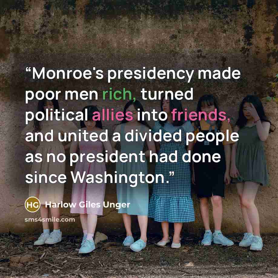 “Monroe's presidency made poor men rich, turned political allies into friends, and united a divided people as no president had done since Washington.” quote by Harlow Giles Unger