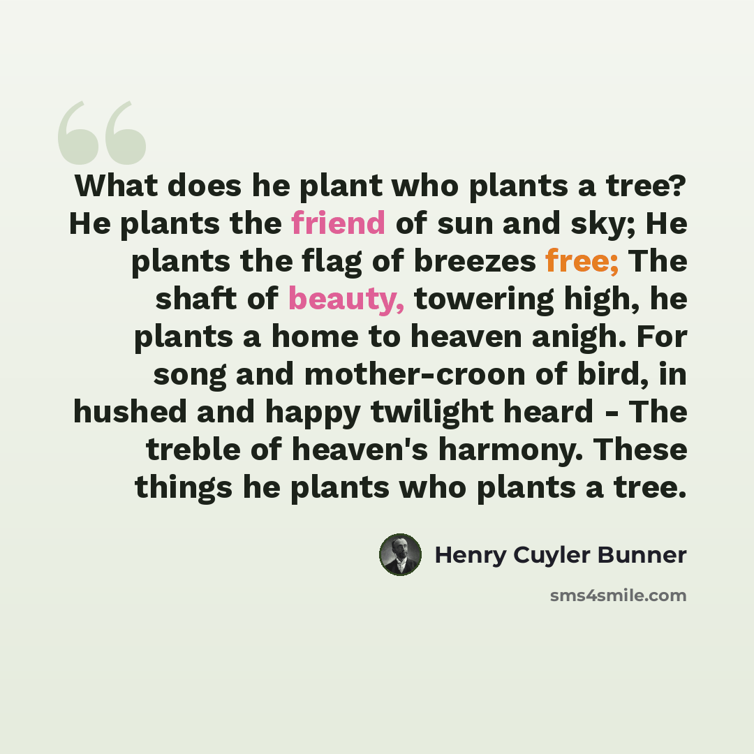 “What does he plant who plants a tree? He plants the friend of sun and sky; He plants the flag of breezes free; The shaft of beauty, towering high, he plants a home to heaven anigh. For song and mother-croon of bird, in hushed and happy twilight heard - The treble of heaven's harmony. These things…” quote by Henry Cuyler Bunner