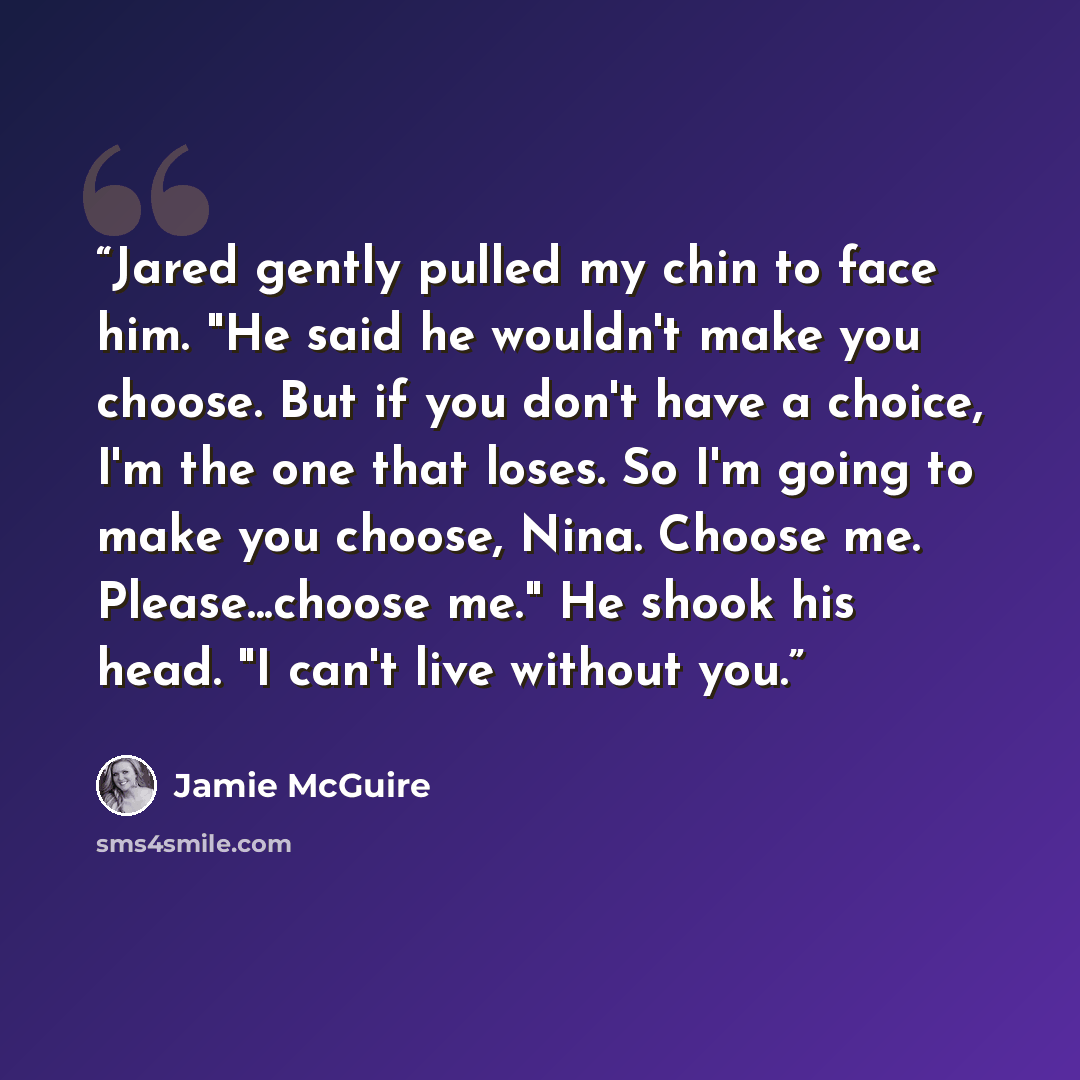 “Jared gently pulled my chin to face him. "He said he wouldn't make you choose. But if you don't have a choice, I'm the one that loses. So I'm going to make you choose, Nina. Choose me. Please...choose me." He shook his head. "I can't live without you.” quote by jamie mcguire