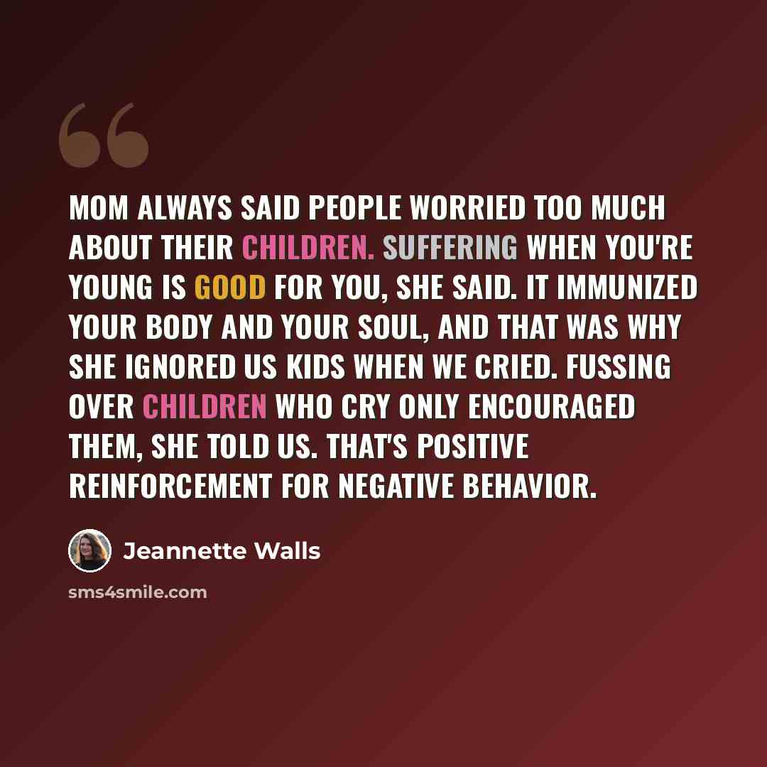 “Mom always said people worried too much about their children. Suffering when you're young is good for you, she said. It immunized your body and your soul, and that was why she ignored us kids when we cried. Fussing over children who cry only encouraged them, she told us. That's positive…” quote by Jeannette Walls