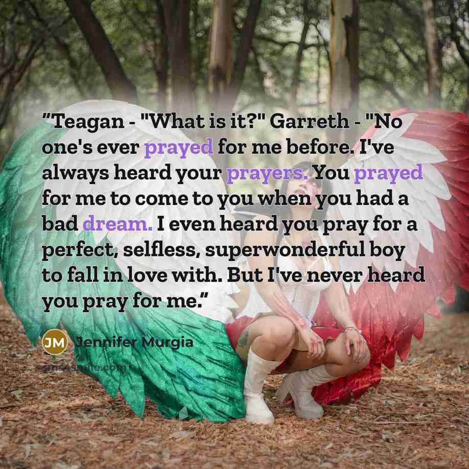 “Teagan - "What is it?" Garreth - "No one's ever prayed for me before. I've always heard your prayers. You prayed for me to come to you when you had a bad dream. I even heard you pray for a perfect, selfless, superwonderful boy to fall in love with. But I've never heard you pray for me.” quote by Jennifer Murgia