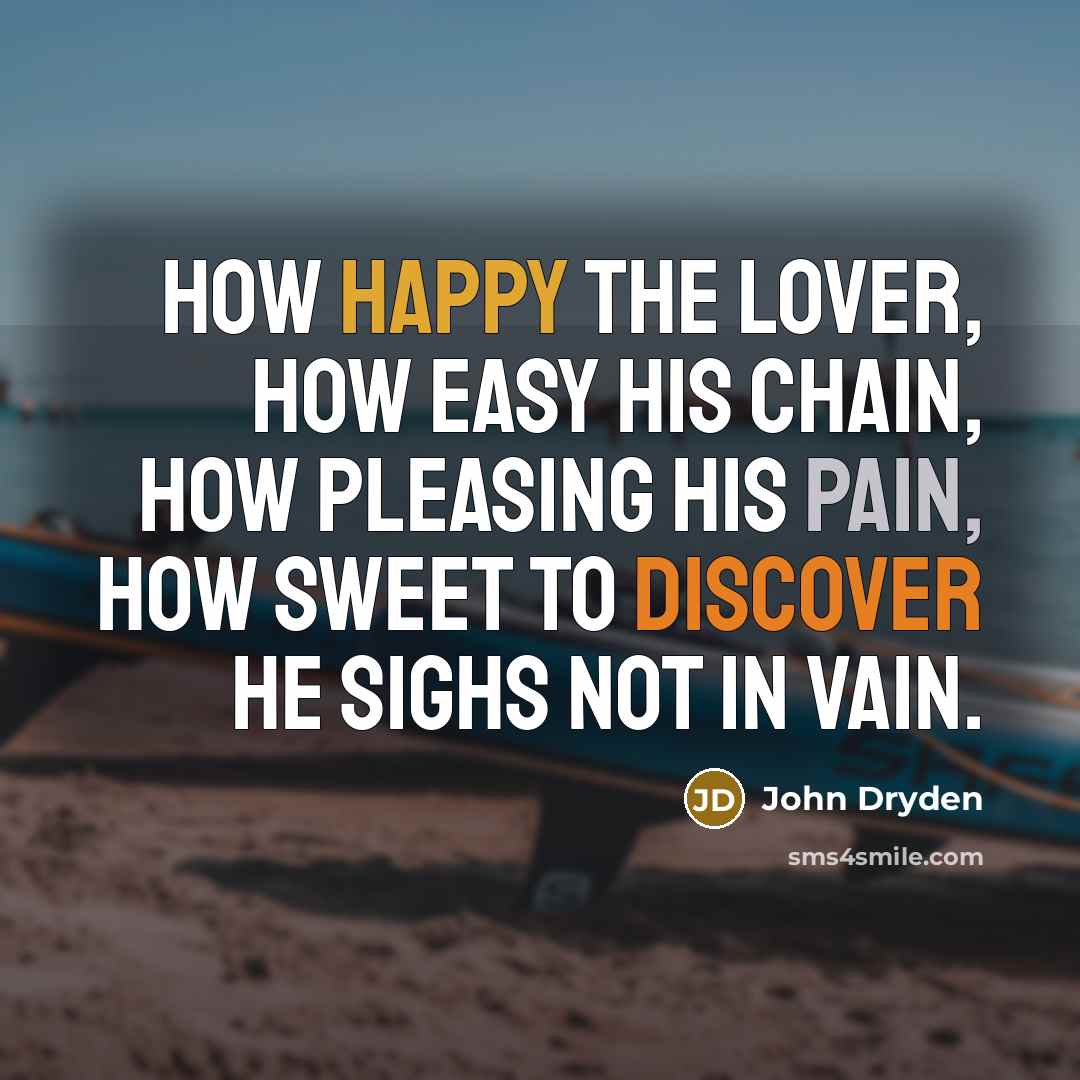 “How happy the lover, How easy his chain, How pleasing his pain, How sweet to discover He sighs not in vain.” quote by John Dryden