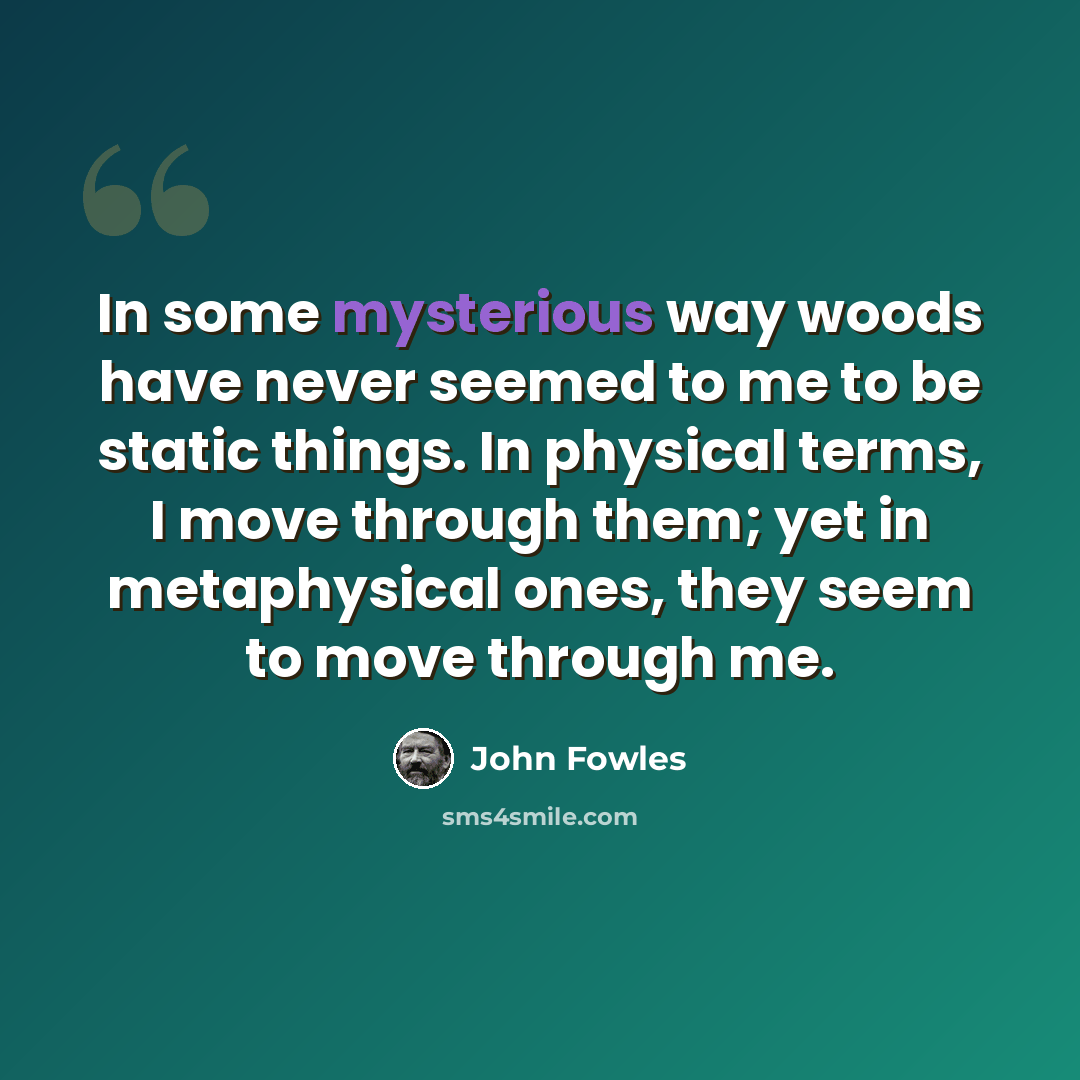 “In some mysterious way woods have never seemed to me to be static things. In physical terms, I move through them; yet in metaphysical ones, they seem to move through me.” quote by John Fowles