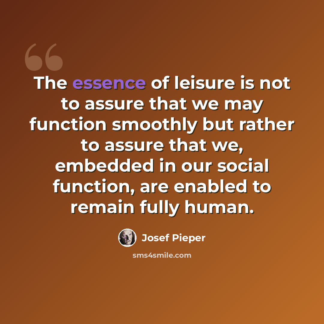 “The essence of leisure is not to assure that we may function smoothly but rather to assure that we, embedded in our social function, are enabled to remain fully human.” quote by Josef Pieper