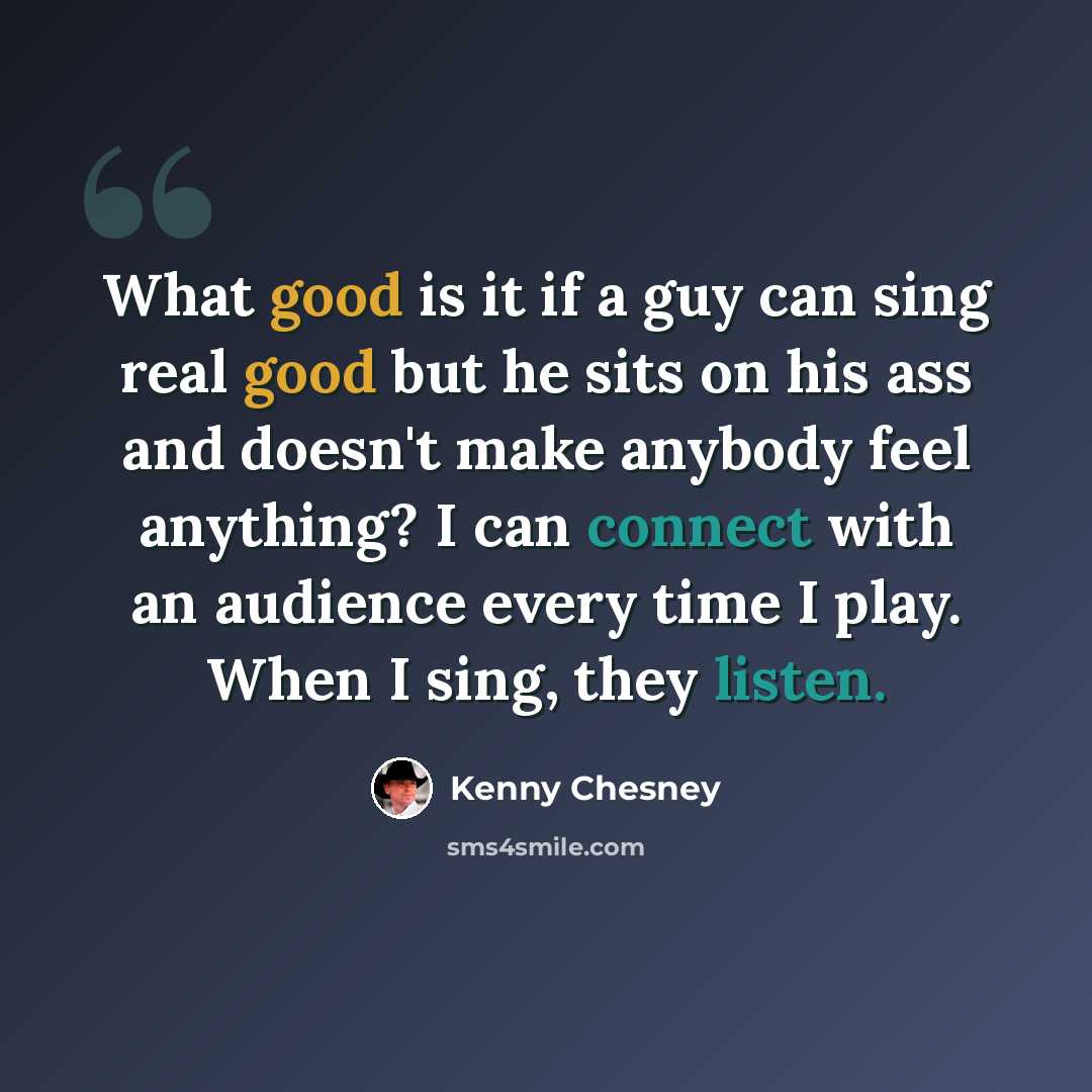 “What good is it if a guy can sing real good but he sits on his ass and doesn't make anybody feel anything? I can connect with an audience every time I play. When I sing, they listen.” quote by Kenny Chesney