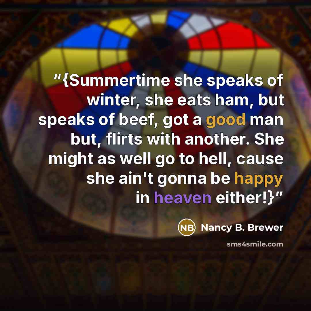 “{Summertime she speaks of winter, she eats ham, but speaks of beef, got a good man but, flirts with another. She might as well go to hell, cause she ain't gonna be happy in heaven either!}” quote by Nancy B. Brewer