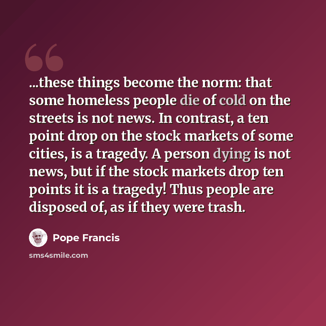“...these things become the norm: that some homeless people die of cold on the streets is not news. In contrast, a ten point drop on the stock markets of some cities, is a tragedy. A person dying is not news, but if the stock markets drop ten points it is a tragedy! Thus people are disposed of, as…” quote by Pope Francis