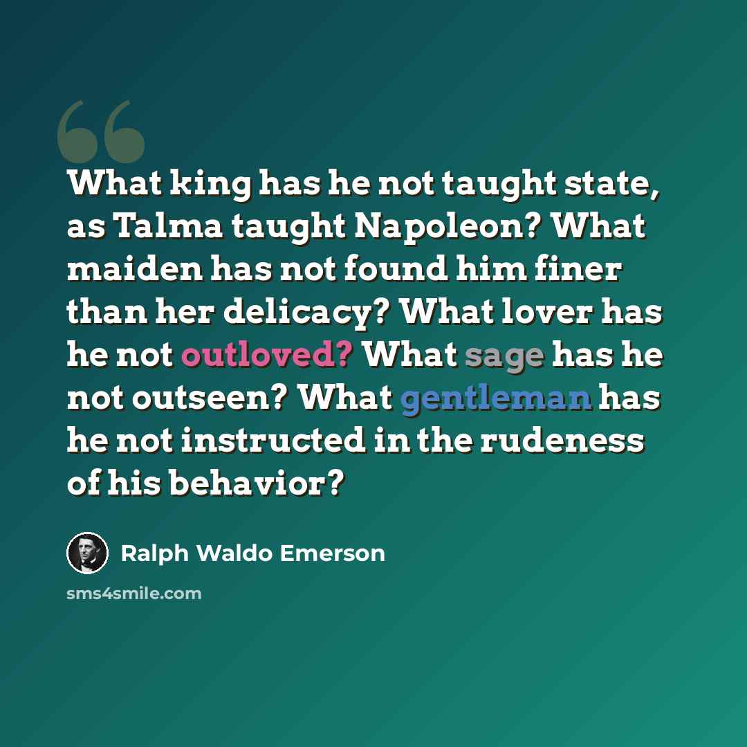 “What king has he not taught state, as Talma taught Napoleon? What maiden has not found him finer than her delicacy? What lover has he not outloved? What sage has he not outseen? What gentleman has he not instructed in the rudeness of his behavior?” quote by Ralph Waldo Emerson