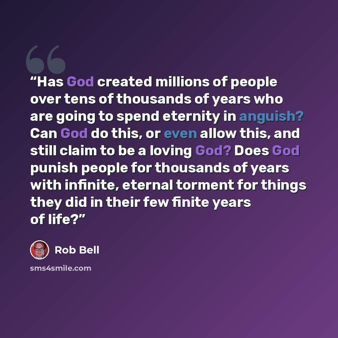 “Has God created millions of people over tens of thousands of years who are going to spend eternity in anguish? Can God do this, or even allow this, and still claim to be a loving God? Does God punish people for thousands of years with infinite, eternal torment for things they did in their few…” quote by Rob Bell