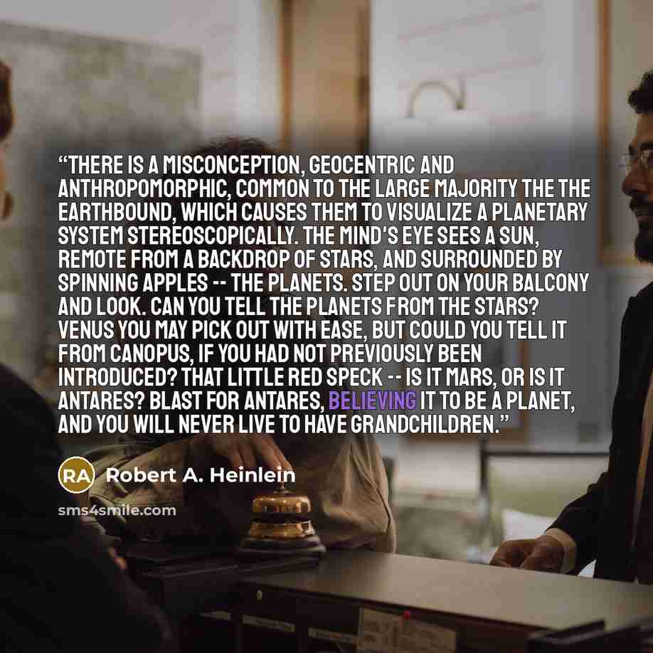 “There is a misconception, geocentric and anthropomorphic, common to the large majority the the earthbound, which causes them to visualize a planetary system stereoscopically. The mind's eye sees a sun, remote from a backdrop of stars, and surrounded by spinning apples -- the planets. Step out on…” quote by Robert A. Heinlein