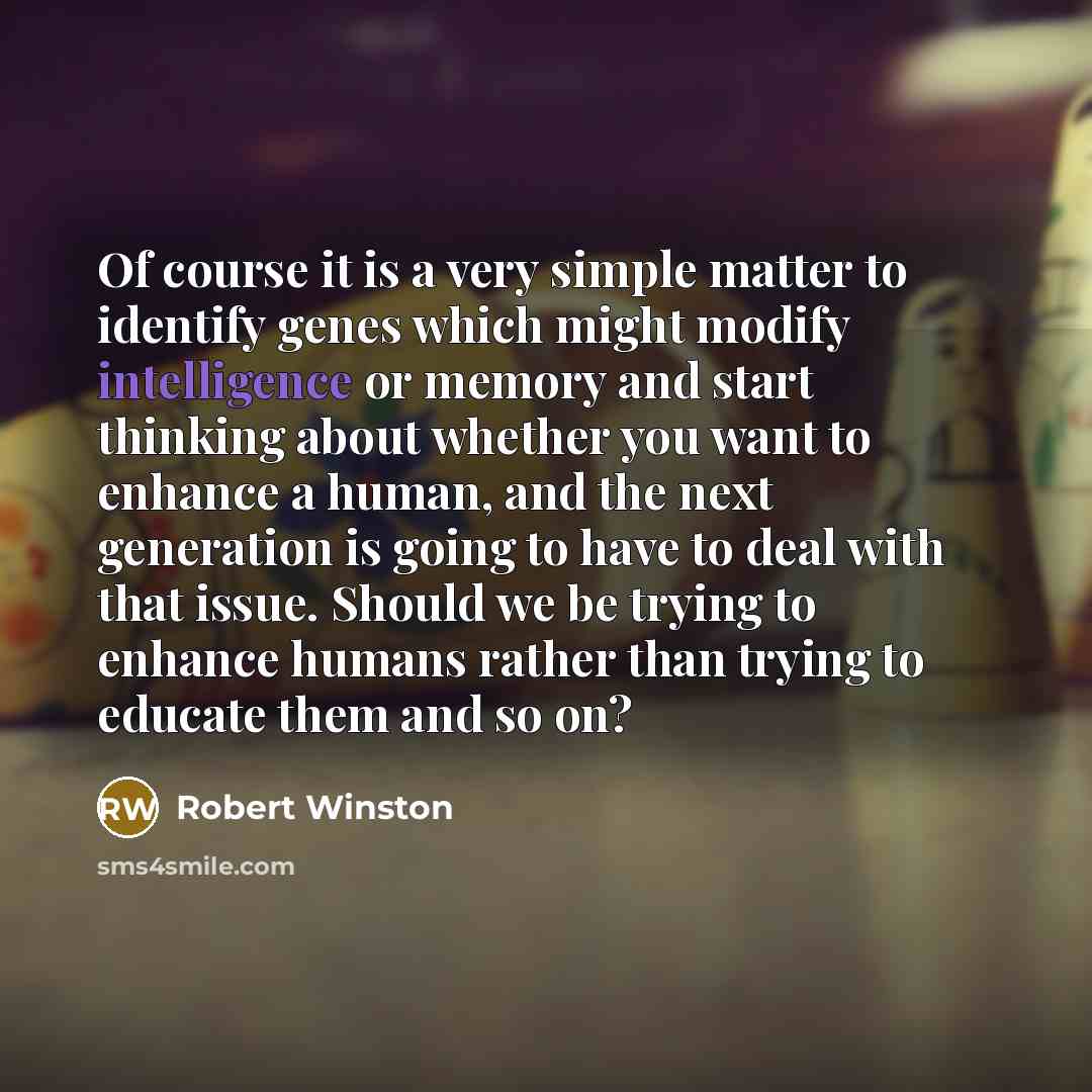 “Of course it is a very simple matter to identify genes which might modify intelligence or memory and start thinking about whether you want to enhance a human, and the next generation is going to have to deal with that issue. Should we be trying to enhance humans rather than trying to educate them…” quote by Robert Winston