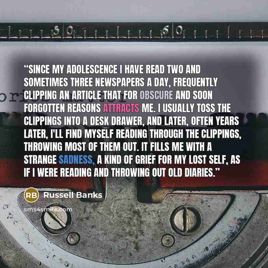 “Since my adolescence I have read two and sometimes three newspapers a day, frequently clipping an article that for obscure and soon forgotten reasons attracts me. I usually toss the clippings into a desk drawer, and later, often years later, I'll find myself reading through the clippings, throwing…” quote by Russell Banks