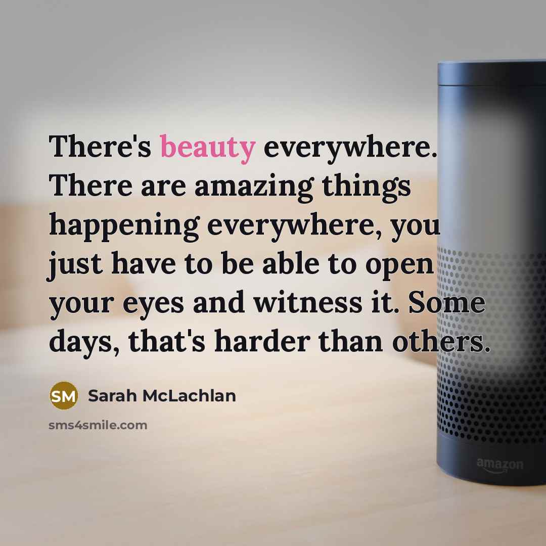 “There's beauty everywhere. There are amazing things happening everywhere, you just have to be able to open your eyes and witness it. Some days, that's harder than others.” quote by Sarah McLachlan
