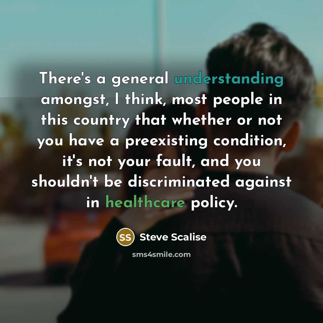 “There's a general understanding amongst, I think, most people in this country that whether or not you have a preexisting condition, it's not your fault, and you shouldn't be discriminated against in healthcare policy.” quote by Steve Scalise