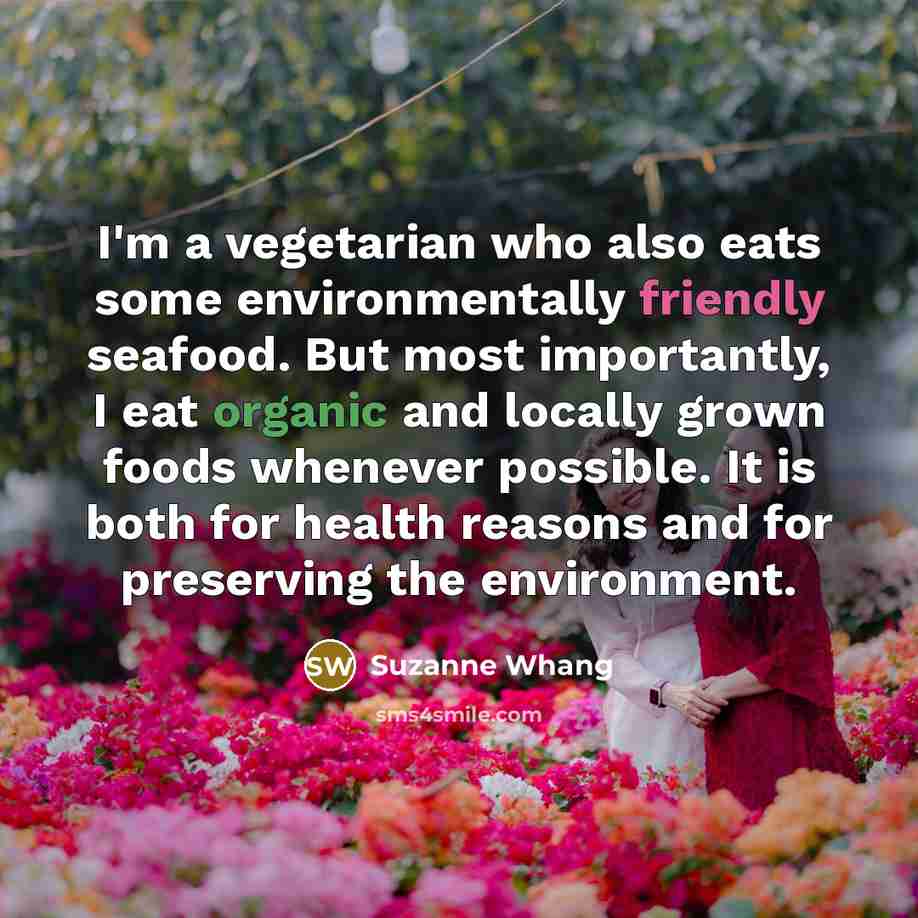 “I'm a vegetarian who also eats some environmentally friendly seafood. But most importantly, I eat organic and locally grown foods whenever possible. It is both for health reasons and for preserving the environment.” quote by Suzanne Whang